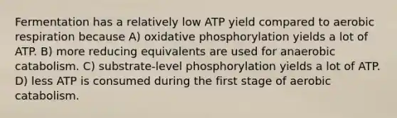 Fermentation has a relatively low ATP yield compared to <a href='https://www.questionai.com/knowledge/kyxGdbadrV-aerobic-respiration' class='anchor-knowledge'>aerobic respiration</a> because A) <a href='https://www.questionai.com/knowledge/kFazUb9IwO-oxidative-phosphorylation' class='anchor-knowledge'>oxidative phosphorylation</a> yields a lot of ATP. B) more reducing equivalents are used for anaerobic catabolism. C) substrate-level phosphorylation yields a lot of ATP. D) less ATP is consumed during the first stage of aerobic catabolism.