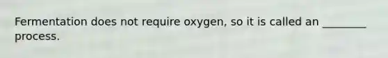 Fermentation does not require oxygen, so it is called an ________ process.