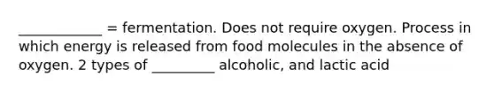 ____________ = fermentation. Does not require oxygen. Process in which energy is released from food molecules in the absence of oxygen. 2 types of _________ alcoholic, and lactic acid