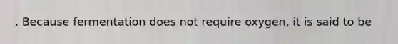 . Because fermentation does not require oxygen, it is said to be