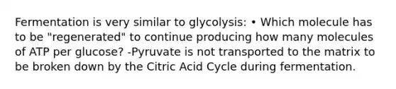 Fermentation is very similar to glycolysis: • Which molecule has to be "regenerated" to continue producing how many molecules of ATP per glucose? -Pyruvate is not transported to the matrix to be broken down by the Citric Acid Cycle during fermentation.