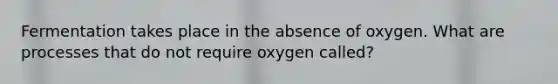 Fermentation takes place in the absence of oxygen. What are processes that do not require oxygen called?