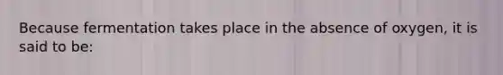 Because fermentation takes place in the absence of oxygen, it is said to be: