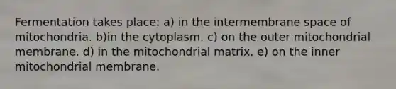 Fermentation takes place: a) in the intermembrane space of mitochondria. b)in the cytoplasm. c) on the outer mitochondrial membrane. d) in the mitochondrial matrix. e) on the inner mitochondrial membrane.