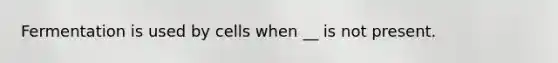 Fermentation is used by cells when __ is not present.