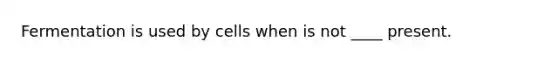 Fermentation is used by cells when is not ____ present.