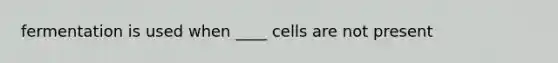 fermentation is used when ____ cells are not present