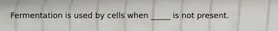 Fermentation is used by cells when _____ is not present.