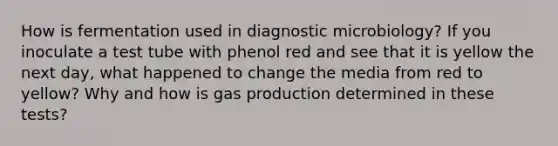 How is fermentation used in diagnostic microbiology? If you inoculate a test tube with phenol red and see that it is yellow the next day, what happened to change the media from red to yellow? Why and how is gas production determined in these tests?