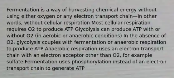 Fermentation is a way of harvesting chemical energy without using either oxygen or any electron transport chain—in other words, without cellular respiration Most cellular respiration requires O2 to produce ATP Glycolysis can produce ATP with or without O2 (in aerobic or anaerobic conditions) In the absence of O2, glycolysis couples with fermentation or anaerobic respiration to produce ATP Anaerobic respiration uses an electron transport chain with an electron acceptor other than O2, for example sulfate Fermentation uses phosphorylation instead of an electron transport chain to generate ATP