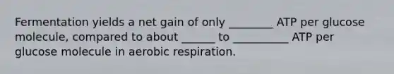 Fermentation yields a net gain of only ________ ATP per glucose molecule, compared to about ______ to __________ ATP per glucose molecule in <a href='https://www.questionai.com/knowledge/kyxGdbadrV-aerobic-respiration' class='anchor-knowledge'>aerobic respiration</a>.