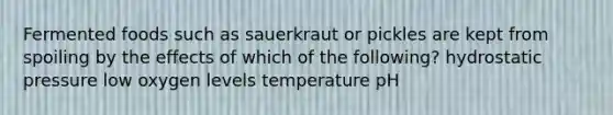 Fermented foods such as sauerkraut or pickles are kept from spoiling by the effects of which of the following? hydrostatic pressure low oxygen levels temperature pH