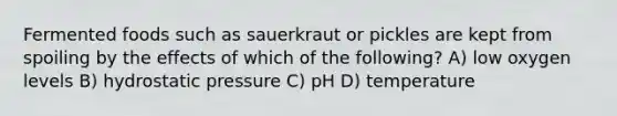 Fermented foods such as sauerkraut or pickles are kept from spoiling by the effects of which of the following? A) low oxygen levels B) hydrostatic pressure C) pH D) temperature