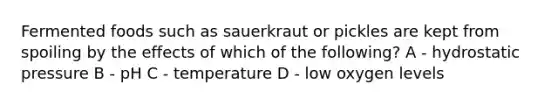 Fermented foods such as sauerkraut or pickles are kept from spoiling by the effects of which of the following? A - hydrostatic pressure B - pH C - temperature D - low oxygen levels