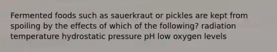 Fermented foods such as sauerkraut or pickles are kept from spoiling by the effects of which of the following? radiation temperature hydrostatic pressure pH low oxygen levels