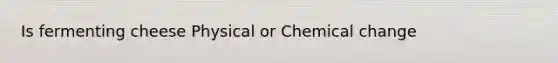 Is fermenting cheese Physical or Chemical change