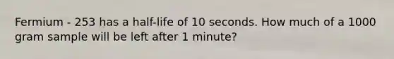 Fermium - 253 has a half-life of 10 seconds. How much of a 1000 gram sample will be left after 1 minute?