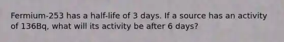 Fermium-253 has a half-life of 3 days. If a source has an activity of 136Bq, what will its activity be after 6 days?