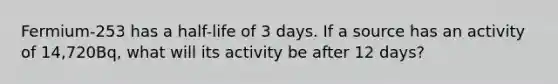 Fermium-253 has a half-life of 3 days. If a source has an activity of 14,720Bq, what will its activity be after 12 days?