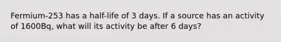 Fermium-253 has a half-life of 3 days. If a source has an activity of 1600Bq, what will its activity be after 6 days?