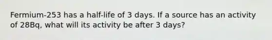 Fermium-253 has a half-life of 3 days. If a source has an activity of 28Bq, what will its activity be after 3 days?