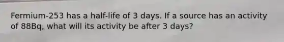 Fermium-253 has a half-life of 3 days. If a source has an activity of 88Bq, what will its activity be after 3 days?