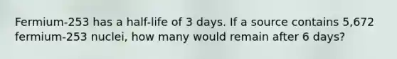 Fermium-253 has a half-life of 3 days. If a source contains 5,672 fermium-253 nuclei, how many would remain after 6 days?