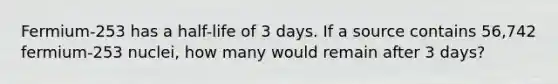 Fermium-253 has a half-life of 3 days. If a source contains 56,742 fermium-253 nuclei, how many would remain after 3 days?