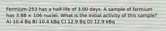 Fermium-253 has a half-life of 3.00 days. A sample of fermium has 3.88 × 106 nuclei. What is the initial activity of this sample? A) 10.4 Bq B) 10.4 kBq C) 12.9 Bq D) 12.9 kBq