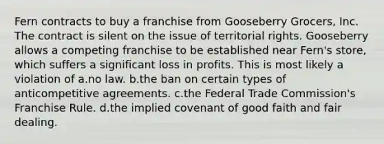 Fern contracts to buy a franchise from Gooseberry Grocers, Inc. The contract is silent on the issue of territorial rights. Gooseberry allows a competing franchise to be established near Fern's store, which suffers a significant loss in profits. This is most likely a violation of a.no law. b.the ban on certain types of anticompetitive agreements. c.the Federal Trade Commission's Franchise Rule. d.the implied covenant of good faith and fair dealing.