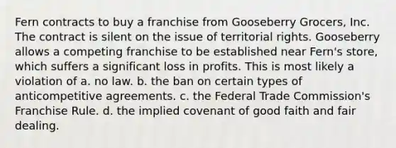 Fern contracts to buy a franchise from Gooseberry Grocers, Inc. The contract is silent on the issue of territorial rights. Gooseberry allows a competing franchise to be established near Fern's store, which suffers a significant loss in profits. This is most likely a violation of a. no law. b. the ban on certain types of anticompetitive agreements. c. the Federal Trade Commission's Franchise Rule. d. the implied covenant of good faith and fair dealing.