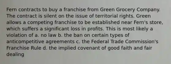 Fern contracts to buy a franchise from Green Grocery Company. The contract is silent on the issue of territorial rights. Green allows a competing franchise to be established near Fern's store, which suffers a significant loss in profits. This is most likely a violation of a. no law b. the ban on certain types of anticompetitive agreements c. the Federal Trade Commission's Franchise Rule d. the implied covenant of good faith and fair dealing