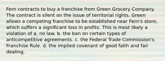 Fern contracts to buy a franchise from Green Grocery Company. The contract is silent on the issue of territorial rights. Green allows a competing franchise to be established near Fern's store, which suffers a significant loss in profits. This is most likely a violation of a. no law. b. the ban on certain types of anticompetitive agreements. c. the Federal Trade Commission's Franchise Rule. d. the implied covenant of good faith and fair dealing.