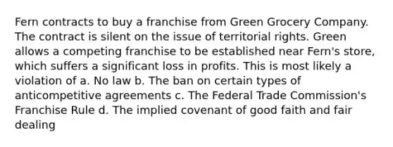 Fern contracts to buy a franchise from Green Grocery Company. The contract is silent on the issue of territorial rights. Green allows a competing franchise to be established near Fern's store, which suffers a significant loss in profits. This is most likely a violation of a. No law b. The ban on certain types of anticompetitive agreements c. The Federal Trade Commission's Franchise Rule d. The implied covenant of good faith and fair dealing