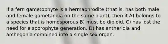 If a fern gametophyte is a hermaphrodite (that is, has both male and female gametangia on the same plant), then it A) belongs to a species that is homosporous B) must be diploid. C) has lost the need for a sporophyte generation. D) has antheridia and archegonia combined into a single sex organ.