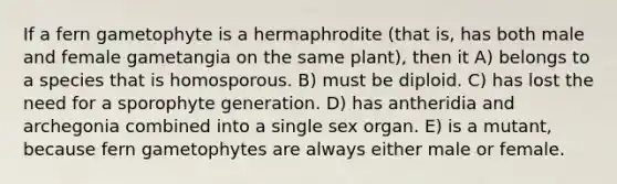 If a fern gametophyte is a hermaphrodite (that is, has both male and female gametangia on the same plant), then it A) belongs to a species that is homosporous. B) must be diploid. C) has lost the need for a sporophyte generation. D) has antheridia and archegonia combined into a single sex organ. E) is a mutant, because fern gametophytes are always either male or female.