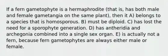 If a fern gametophyte is a hermaphrodite (that is, has both male and female gametangia on the same plant), then it A) belongs to a species that is homosporous. B) must be diploid. C) has lost the need for a sporophyte generation. D) has antheridia and archegonia combined into a single sex organ. E) is actually not a fern, because fern gametophytes are always either male or female.