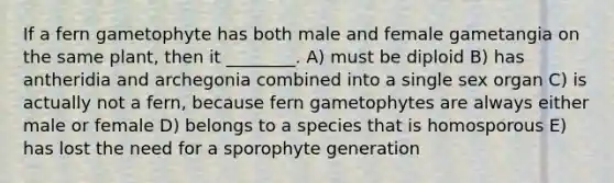 If a fern gametophyte has both male and female gametangia on the same plant, then it ________. A) must be diploid B) has antheridia and archegonia combined into a single sex organ C) is actually not a fern, because fern gametophytes are always either male or female D) belongs to a species that is homosporous E) has lost the need for a sporophyte generation