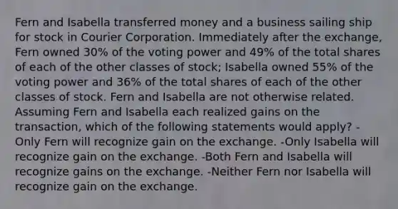 Fern and Isabella transferred money and a business sailing ship for stock in Courier Corporation. Immediately after the exchange, Fern owned 30% of the voting power and 49% of the total shares of each of the other classes of stock; Isabella owned 55% of the voting power and 36% of the total shares of each of the other classes of stock. Fern and Isabella are not otherwise related. Assuming Fern and Isabella each realized gains on the transaction, which of the following statements would apply? -Only Fern will recognize gain on the exchange. -Only Isabella will recognize gain on the exchange. -Both Fern and Isabella will recognize gains on the exchange. -Neither Fern nor Isabella will recognize gain on the exchange.