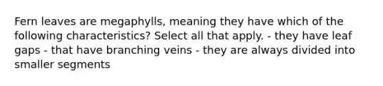 Fern leaves are megaphylls, meaning they have which of the following characteristics? Select all that apply. - they have leaf gaps - that have branching veins - they are always divided into smaller segments