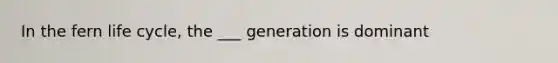 In the fern life cycle, the ___ generation is dominant