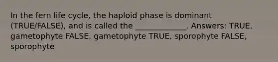 In the fern life cycle, the haploid phase is dominant (TRUE/FALSE), and is called the _____________. Answers: TRUE, gametophyte FALSE, gametophyte TRUE, sporophyte FALSE, sporophyte