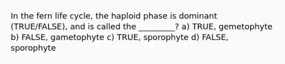 In the fern life cycle, the haploid phase is dominant (TRUE/FALSE), and is called the _________? a) TRUE, gemetophyte b) FALSE, gametophyte c) TRUE, sporophyte d) FALSE, sporophyte