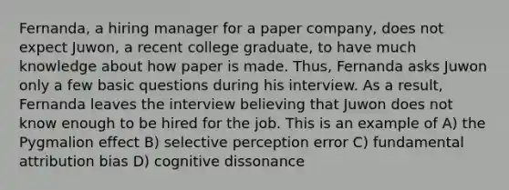 Fernanda, a hiring manager for a paper company, does not expect Juwon, a recent college graduate, to have much knowledge about how paper is made. Thus, Fernanda asks Juwon only a few basic questions during his interview. As a result, Fernanda leaves the interview believing that Juwon does not know enough to be hired for the job. This is an example of A) the Pygmalion effect B) selective perception error C) fundamental attribution bias D) cognitive dissonance