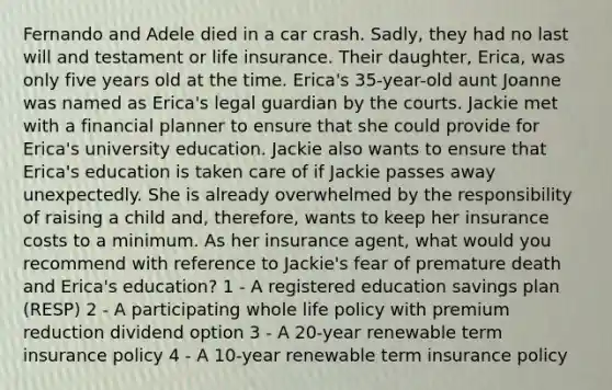 Fernando and Adele died in a car crash. Sadly, they had no last will and testament or life insurance. Their daughter, Erica, was only five years old at the time. Erica's 35-year-old aunt Joanne was named as Erica's legal guardian by the courts. Jackie met with a financial planner to ensure that she could provide for Erica's university education. Jackie also wants to ensure that Erica's education is taken care of if Jackie passes away unexpectedly. She is already overwhelmed by the responsibility of raising a child and, therefore, wants to keep her insurance costs to a minimum. As her insurance agent, what would you recommend with reference to Jackie's fear of premature death and Erica's education? 1 - A registered education savings plan (RESP) 2 - A participating whole life policy with premium reduction dividend option 3 - A 20-year renewable term insurance policy 4 - A 10-year renewable term insurance policy