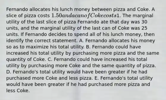 Fernando allocates his lunch money between pizza and Coke. A slice of pizza costs 1.50 and a can of Coke costs1. The marginal utility of the last slice of pizza Fernando ate that day was 30 units, and the marginal utility of the last can of Coke was 25 units. If Fernando decides to spend all of his lunch money, then identify the correct statement. A. Fernando allocates his money so as to maximize his total utility. B. Fernando could have increased his total utility by purchasing more pizza and the same quantity of Coke. C. Fernando could have increased his total utility by purchasing more Coke and the same quantity of pizza. D. Fernando's total utility would have been greater if he had purchased more Coke and less pizza. E. Fernando's total utility would have been greater if he had purchased more pizza and less Coke.