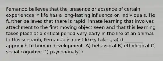 Fernando believes that the presence or absence of certain experiences in life has a long-lasting influence on individuals. He further believes that there is rapid, innate learning that involves attachment to the first moving object seen and that this learning takes place at a critical period very early in the life of an animal. In this scenario, Fernando is most likely taking a(n) ________ approach to human development. A) behavioral B) ethological C) social cognitive D) psychoanalytic