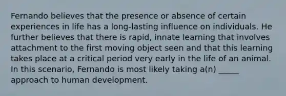 Fernando believes that the presence or absence of certain experiences in life has a long-lasting influence on individuals. He further believes that there is rapid, innate learning that involves attachment to the first moving object seen and that this learning takes place at a critical period very early in the life of an animal. In this scenario, Fernando is most likely taking a(n) _____ approach to human development.