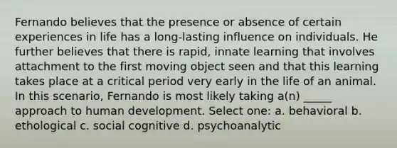 Fernando believes that the presence or absence of certain experiences in life has a long-lasting influence on individuals. He further believes that there is rapid, innate learning that involves attachment to the first moving object seen and that this learning takes place at a critical period very early in the life of an animal. In this scenario, Fernando is most likely taking a(n) _____ approach to human development. Select one: a. behavioral b. ethological c. social cognitive d. psychoanalytic