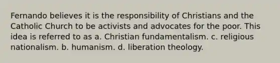 Fernando believes it is the responsibility of Christians and the Catholic Church to be activists and advocates for the poor. This idea is referred to as a. Christian fundamentalism. c. religious nationalism. b. humanism. d. liberation theology.